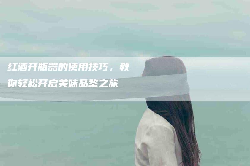 红酒开瓶器的使用技巧，教你轻松开启美味品鉴之旅-住家保姆月嫂服务_家政保洁钟点工家政服务_速上门月嫂网首页