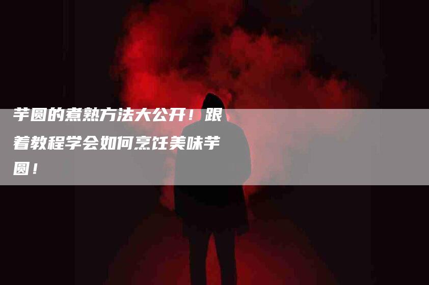 芋圆的煮熟方法大公开！跟着教程学会如何烹饪美味芋圆！-住家保姆月嫂服务_家政保洁钟点工家政服务_速上门月嫂网首页