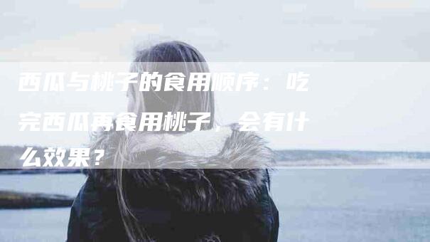 西瓜与桃子的食用顺序：吃完西瓜再食用桃子，会有什么效果？-住家保姆月嫂服务_家政保洁钟点工家政服务_速上门月嫂网首页