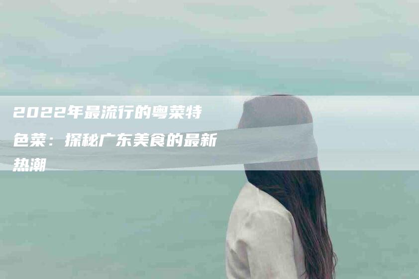 2022年最流行的粤菜特色菜：探秘广东美食的最新热潮-住家保姆月嫂服务_家政保洁钟点工家政服务_速上门月嫂网首页