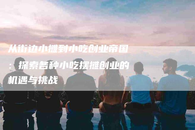 从街边小摊到小吃创业帝国：探索各种小吃摆摊创业的机遇与挑战-住家保姆月嫂服务_家政保洁钟点工家政服务_速上门月嫂网首页