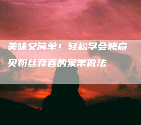 美味又简单！轻松学会烤扇贝粉丝蒜蓉的家常做法-住家保姆月嫂服务_家政保洁钟点工家政服务_速上门月嫂网首页