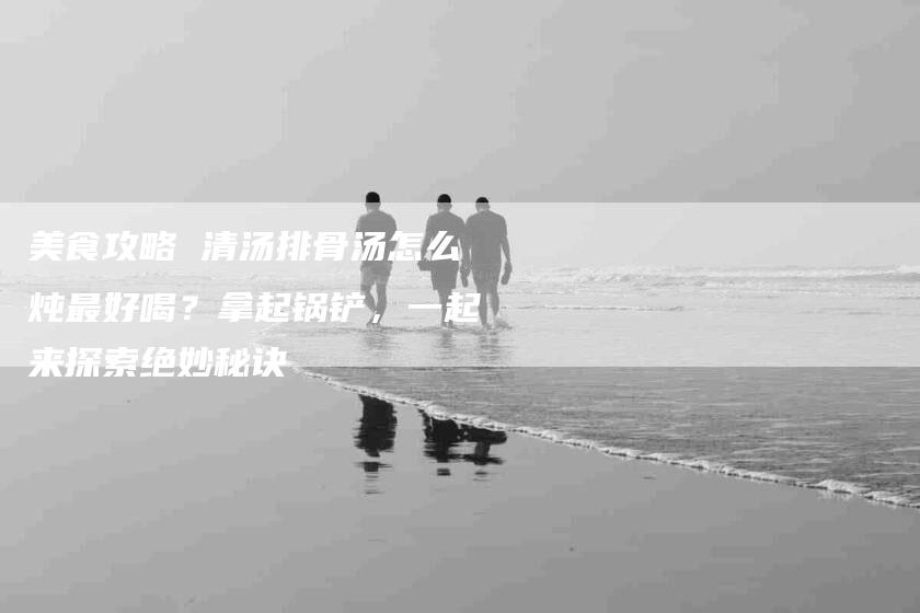 美食攻略 清汤排骨汤怎么炖最好喝？拿起锅铲，一起来探索绝妙秘诀