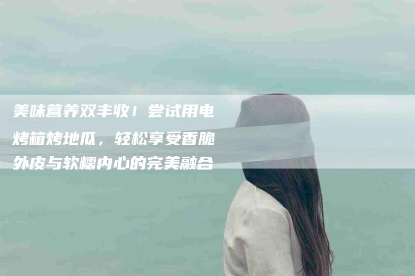 美味营养双丰收！尝试用电烤箱烤地瓜，轻松享受香脆外皮与软糯内心的完美融合-住家保姆月嫂服务_家政保洁钟点工家政服务_速上门月嫂网首页