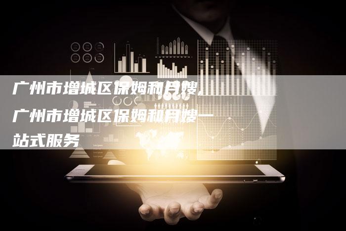 广州市增城区保姆和月嫂,广州市增城区保姆和月嫂一站式服务-住家保姆月嫂服务_家政保洁钟点工家政服务_速上门月嫂网首页