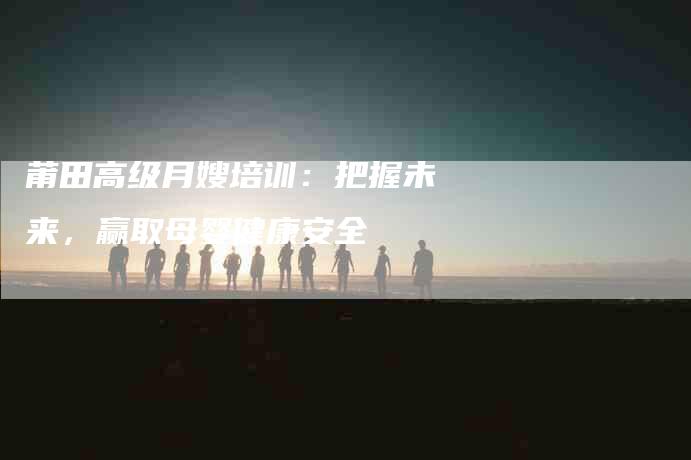 莆田高级月嫂培训：把握未来，赢取母婴健康安全-住家保姆月嫂服务_家政保洁钟点工家政服务_速上门月嫂网首页