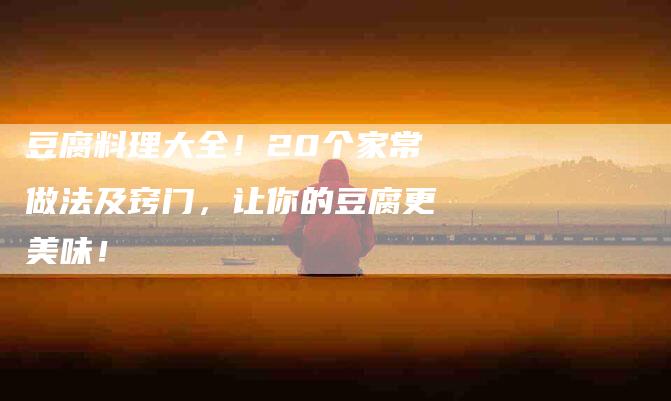 豆腐料理大全！20个家常做法及窍门，让你的豆腐更美味！-住家保姆月嫂服务_家政保洁钟点工家政服务_速上门月嫂网首页
