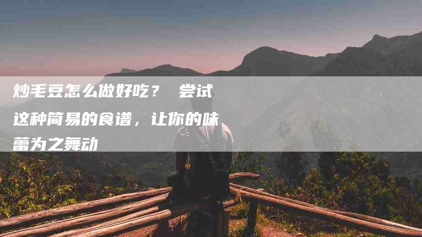 炒毛豆怎么做好吃? 尝试这种简易的食谱,让你的味蕾为之舞动-住家保姆月嫂服务_家政保洁钟点工家政服务_速上门月嫂网首页