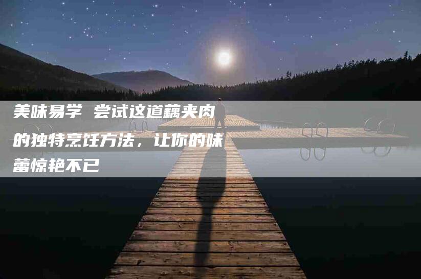 美味易学 尝试这道藕夹肉的独特烹饪方法，让你的味蕾惊艳不已-住家保姆月嫂服务_家政保洁钟点工家政服务_速上门月嫂网首页