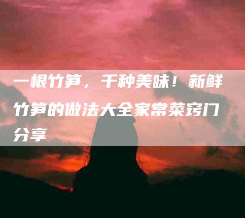 一根竹笋，千种美味！新鲜竹笋的做法大全家常菜窍门分享-住家保姆月嫂服务_家政保洁钟点工家政服务_速上门月嫂网首页