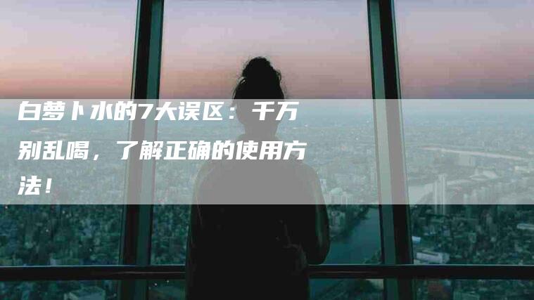白萝卜水的7大误区：千万别乱喝，了解正确的使用方法！-住家保姆月嫂服务_家政保洁钟点工家政服务_速上门月嫂网首页