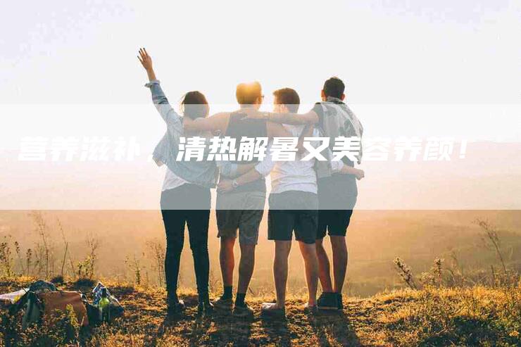 营养滋补，清热解暑又美容养颜！-住家保姆月嫂服务_家政保洁钟点工家政服务_速上门月嫂网首页