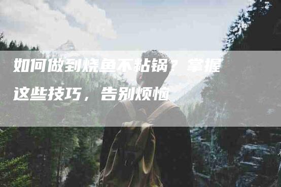 如何做到烧鱼不粘锅？掌握这些技巧，告别烦恼-住家保姆月嫂服务_家政保洁钟点工家政服务_速上门月嫂网首页