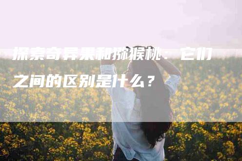 探索奇异果和猕猴桃：它们之间的区别是什么？-住家保姆月嫂服务_家政保洁钟点工家政服务_速上门月嫂网首页