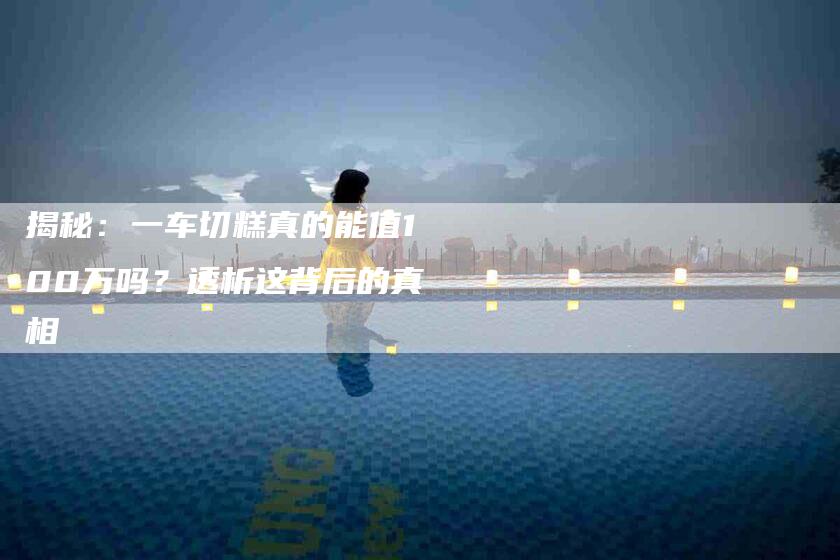 揭秘：一车切糕真的能值100万吗？透析这背后的真相-住家保姆月嫂服务_家政保洁钟点工家政服务_速上门月嫂网首页