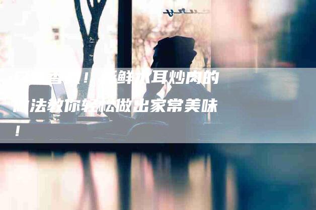 口感香嫩！新鲜木耳炒肉的做法教你轻松做出家常美味！