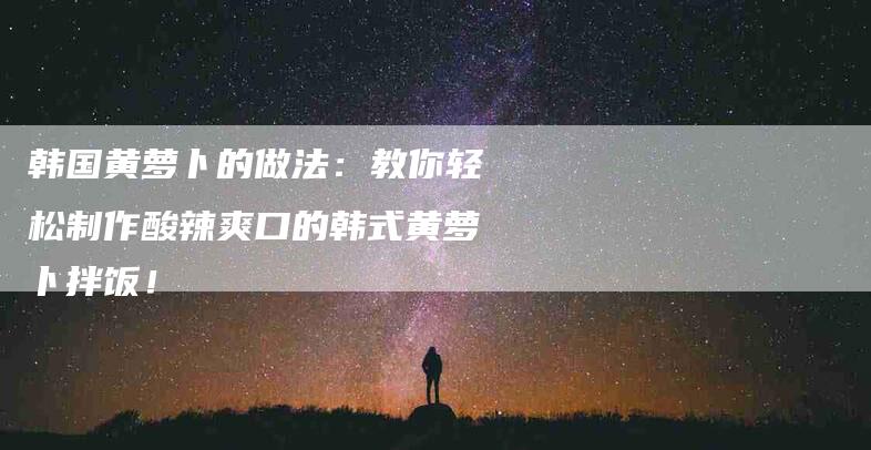 韩国黄萝卜的做法：教你轻松制作酸辣爽口的韩式黄萝卜拌饭！