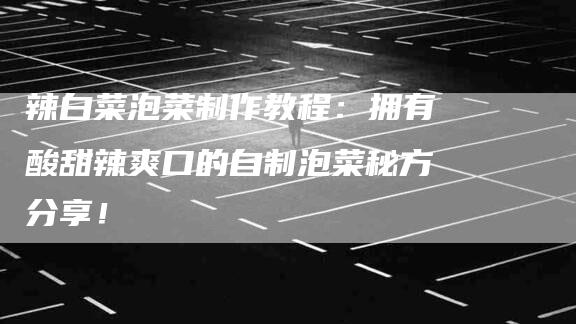 辣白菜泡菜制作教程：拥有酸甜辣爽口的自制泡菜秘方分享！