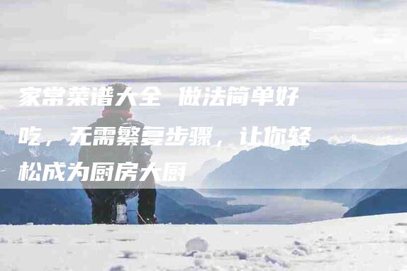 家常菜谱大全 做法简单好吃，无需繁复步骤，让你轻松成为厨房大厨