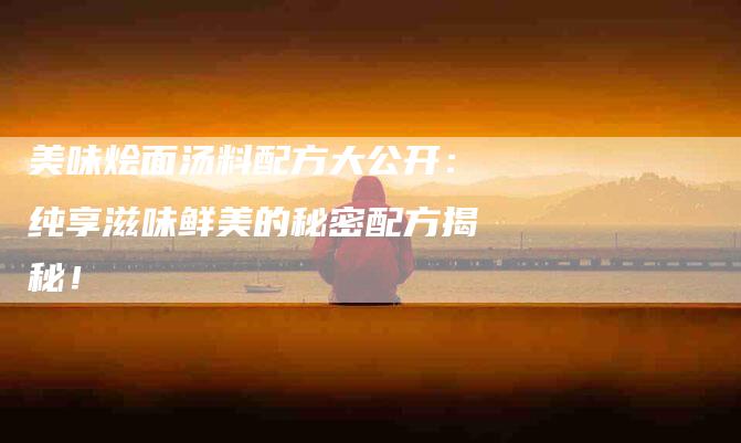美味烩面汤料配方大公开：纯享滋味鲜美的秘密配方揭秘！-住家保姆月嫂服务_家政保洁钟点工家政服务_速上门月嫂网首页