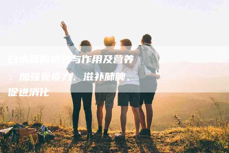 白木耳的功效与作用及营养：加强免疫力、滋补肺脾、促进消化