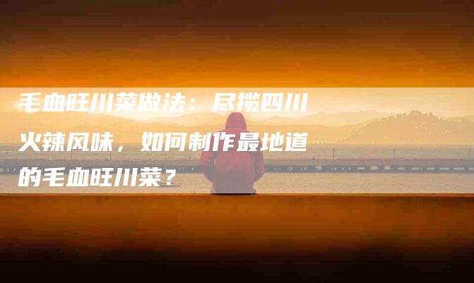 毛血旺川菜做法：尽揽四川火辣风味，如何制作最地道的毛血旺川菜？