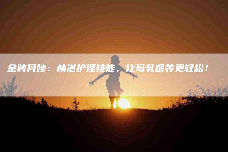 金牌月嫂：精湛护理技能，让母乳喂养更轻松！