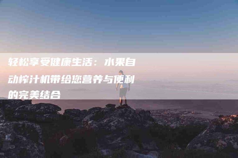 轻松享受健康生活：水果自动榨汁机带给您营养与便利的完美结合