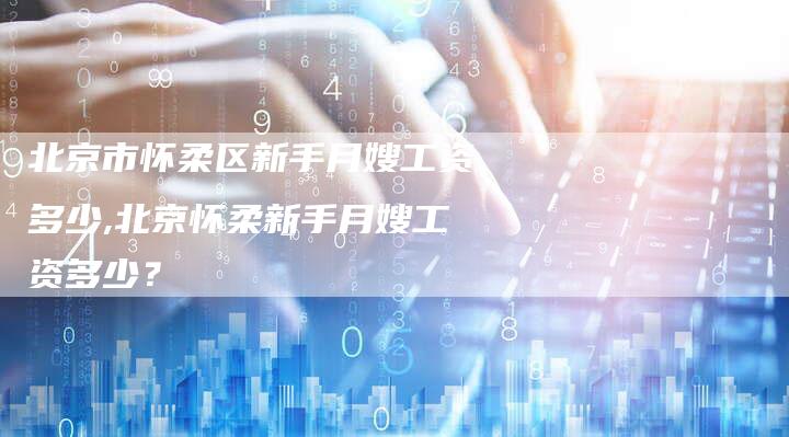 北京市怀柔区新手月嫂工资多少,北京怀柔新手月嫂工资多少？