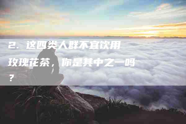 2. 这四类人群不宜饮用玫瑰花茶，你是其中之一吗？