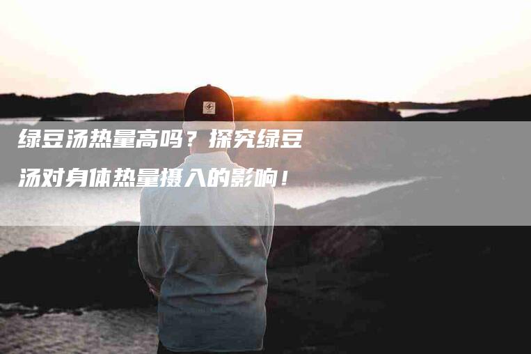 绿豆汤热量高吗？探究绿豆汤对身体热量摄入的影响！-住家保姆月嫂服务_家政保洁钟点工家政服务_速上门月嫂网首页