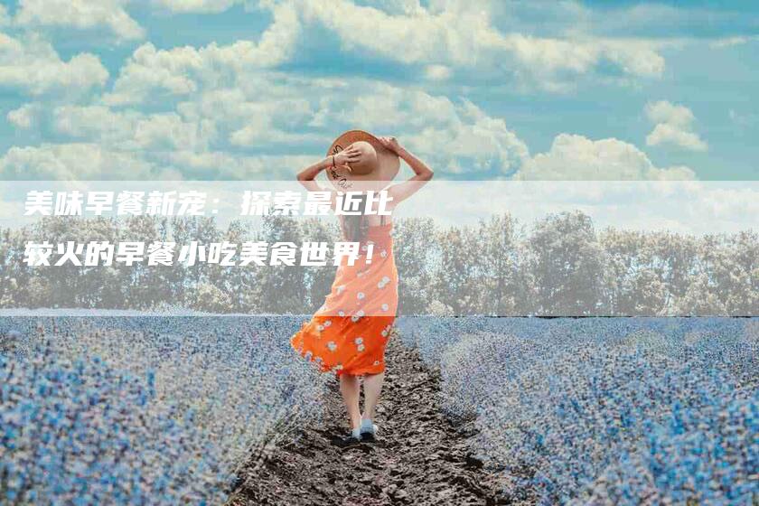 美味早餐新宠：探索最近比较火的早餐小吃美食世界！-住家保姆月嫂服务_家政保洁钟点工家政服务_速上门月嫂网首页
