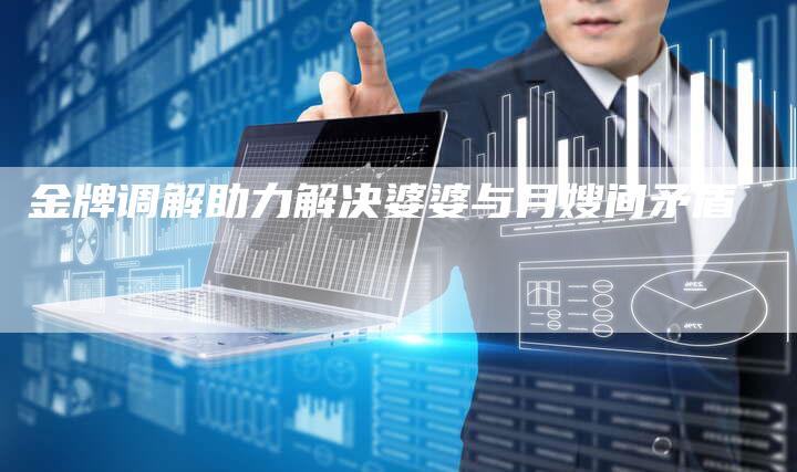 金牌调解助力解决婆婆与月嫂间矛盾-住家保姆月嫂服务_家政保洁钟点工家政服务_速上门月嫂网首页