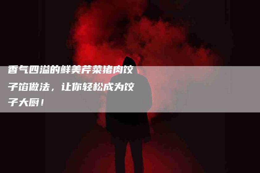 香气四溢的鲜美芹菜猪肉饺子馅做法，让你轻松成为饺子大厨！-住家保姆月嫂服务_家政保洁钟点工家政服务_速上门月嫂网首页