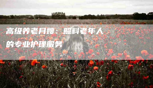 高级养老月嫂：照料老年人的专业护理服务-速上门月嫂网