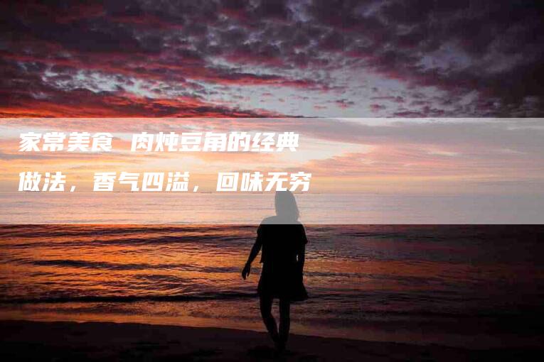 家常美食 肉炖豆角的经典做法，香气四溢，回味无穷-住家保姆月嫂服务_家政保洁钟点工家政服务_速上门月嫂网首页