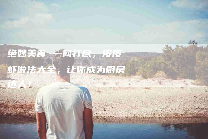 绝妙美食 一网打尽，皮皮虾做法大全，让你成为厨房达人！-住家保姆月嫂服务_家政保洁钟点工家政服务_速上门月嫂网首页