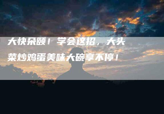 大快朵颐！学会这招，大头菜炒鸡蛋美味大碗享不停！-住家保姆月嫂服务_家政保洁钟点工家政服务_速上门月嫂网首页