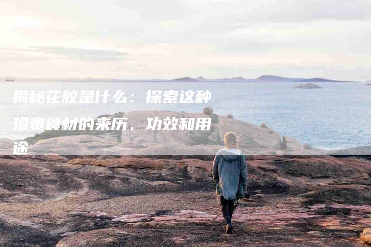 揭秘花胶是什么：探索这种珍贵食材的来历、功效和用途-住家保姆月嫂服务_家政保洁钟点工家政服务_速上门月嫂网首页