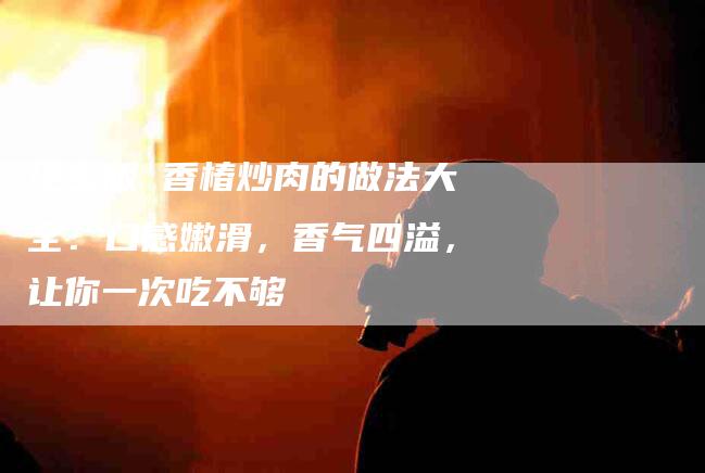 绝密版 香椿炒肉的做法大全：口感嫩滑，香气四溢，让你一次吃不够-住家保姆月嫂服务_家政保洁钟点工家政服务_速上门月嫂网首页