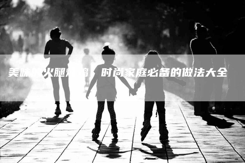 美味的火腿炖鸡：时尚家庭必备的做法大全-住家保姆月嫂服务_家政保洁钟点工家政服务_速上门月嫂网首页