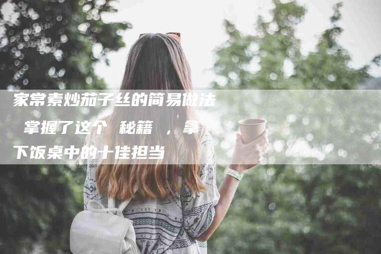 家常素炒茄子丝的简易做法 掌握了这个 秘籍 ，拿下饭桌中的十佳担当-住家保姆月嫂服务_家政保洁钟点工家政服务_速上门月嫂网首页