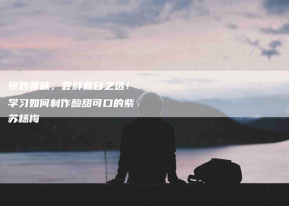 绝妙美味，尝鲜夏日之选！学习如何制作酸甜可口的紫苏杨梅-住家保姆月嫂服务_家政保洁钟点工家政服务_速上门月嫂网首页
