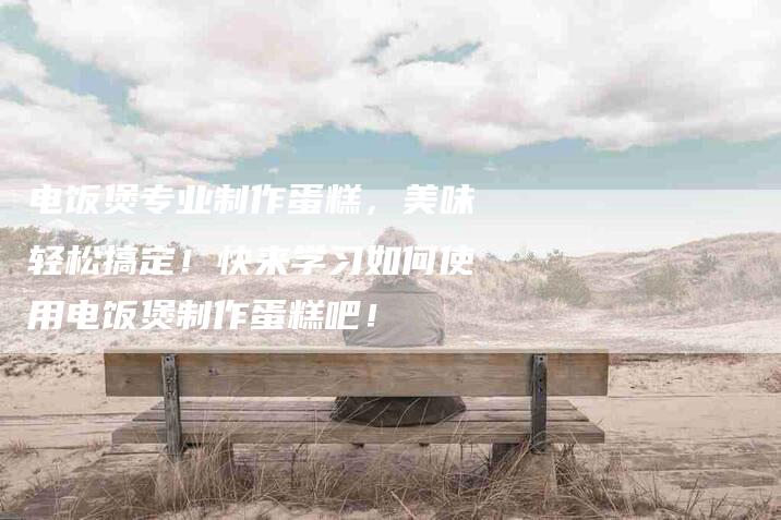电饭煲专业制作蛋糕，美味轻松搞定！快来学习如何使用电饭煲制作蛋糕吧！-住家保姆月嫂服务_家政保洁钟点工家政服务_速上门月嫂网首页