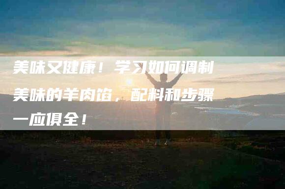 美味又健康！学习如何调制美味的羊肉馅，配料和步骤一应俱全！-住家保姆月嫂服务_家政保洁钟点工家政服务_速上门月嫂网首页