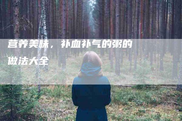 营养美味，补血补气的粥的做法大全-住家保姆月嫂服务_家政保洁钟点工家政服务_速上门月嫂网首页