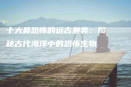 十大最恐怖的远古鱼类：揭秘古代海洋中的恐怖生物-住家保姆月嫂服务_家政保洁钟点工家政服务_速上门月嫂网首页