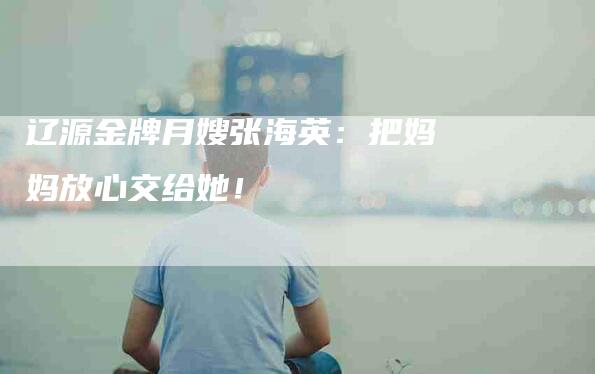 辽源金牌月嫂张海英：把妈妈放心交给她！