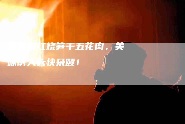 香喷喷红烧笋干五花肉，美味诱人大快朵颐！-住家保姆月嫂服务_家政保洁钟点工家政服务_速上门月嫂网首页