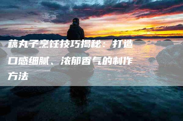 藕丸子烹饪技巧揭秘：打造口感细腻、浓郁香气的制作方法-住家保姆月嫂服务_家政保洁钟点工家政服务_速上门月嫂网首页
